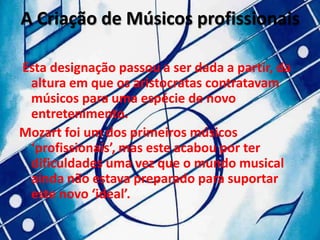 A Criação de Músicos profissionais

Esta designação passou a ser dada a partir, da
 altura em que os aristocratas contratavam
 músicos para uma espécie de novo
 entretenimento.
Mozart foi um dos primeiros músicos
 ‘profissionais’, mas este acabou por ter
 dificuldades uma vez que o mundo musical
 ainda não estava preparado para suportar
 este novo ‘ideal’.
 