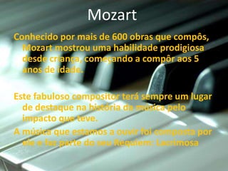 Mozart
Conhecido por mais de 600 obras que compôs,
  Mozart mostrou uma habilidade prodigiosa
  desde criança, começando a compôr aos 5
  anos de idade.

Este fabuloso compositor terá sempre um lugar
  de destaque na história da música pelo
  impacto que teve.
A música que estamos a ouvir foi composta por
  ele e faz parte do seu Requiem: Lacrimosa
 