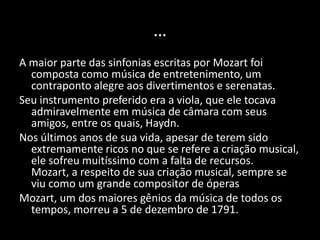 …
A maior parte das sinfonias escritas por Mozart foi
  composta como música de entretenimento, um
  contraponto alegre aos divertimentos e serenatas.
Seu instrumento preferido era a viola, que ele tocava
  admiravelmente em música de câmara com seus
  amigos, entre os quais, Haydn.
Nos últimos anos de sua vida, apesar de terem sido
  extremamente ricos no que se refere a criação musical,
  ele sofreu muitíssimo com a falta de recursos.
  Mozart, a respeito de sua criação musical, sempre se
  viu como um grande compositor de óperas
Mozart, um dos maiores gênios da música de todos os
  tempos, morreu a 5 de dezembro de 1791.
 