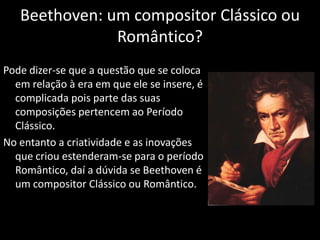 Beethoven: um compositor Clássico ou
               Romântico?
Pode dizer-se que a questão que se coloca
  em relação à era em que ele se insere, é
  complicada pois parte das suas
  composições pertencem ao Período
  Clássico.
No entanto a criatividade e as inovações
  que criou estenderam-se para o período
  Romântico, daí a dúvida se Beethoven é
  um compositor Clássico ou Romântico.
 