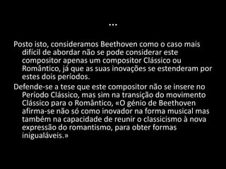 …
Posto isto, consideramos Beethoven como o caso mais
  difícil de abordar não se pode considerar este
  compositor apenas um compositor Clássico ou
  Romântico, já que as suas inovações se estenderam por
  estes dois períodos.
Defende-se a tese que este compositor não se insere no
  Período Clássico, mas sim na transição do movimento
  Clássico para o Romântico, «O génio de Beethoven
  afirma-se não só como inovador na forma musical mas
  também na capacidade de reunir o classicismo à nova
  expressão do romantismo, para obter formas
  inigualáveis.»
 