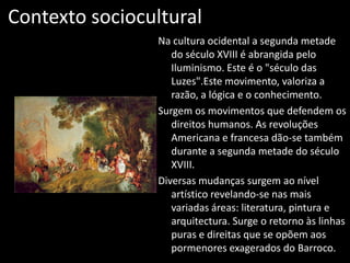 Contexto sociocultural
                 Na cultura ocidental a segunda metade
                    do século XVIII é abrangida pelo
                    Iluminismo. Este é o "século das
                    Luzes".Este movimento, valoriza a
                    razão, a lógica e o conhecimento.
                 Surgem os movimentos que defendem os
                    direitos humanos. As revoluções
                    Americana e francesa dão-se também
                    durante a segunda metade do século
                    XVIII.
                 Diversas mudanças surgem ao nível
                    artístico revelando-se nas mais
                    variadas áreas: literatura, pintura e
                    arquitectura. Surge o retorno às linhas
                    puras e direitas que se opõem aos
                    pormenores exagerados do Barroco.
 