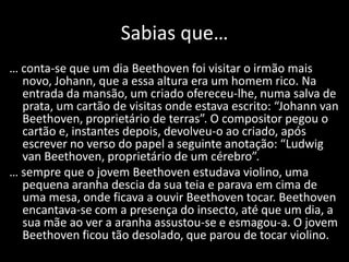 Sabias que…
… conta-se que um dia Beethoven foi visitar o irmão mais
  novo, Johann, que a essa altura era um homem rico. Na
  entrada da mansão, um criado ofereceu-lhe, numa salva de
  prata, um cartão de visitas onde estava escrito: “Johann van
  Beethoven, proprietário de terras”. O compositor pegou o
  cartão e, instantes depois, devolveu-o ao criado, após
  escrever no verso do papel a seguinte anotação: “Ludwig
  van Beethoven, proprietário de um cérebro”.
… sempre que o jovem Beethoven estudava violino, uma
  pequena aranha descia da sua teia e parava em cima de
  uma mesa, onde ficava a ouvir Beethoven tocar. Beethoven
  encantava-se com a presença do insecto, até que um dia, a
  sua mãe ao ver a aranha assustou-se e esmagou-a. O jovem
  Beethoven ficou tão desolado, que parou de tocar violino.
 