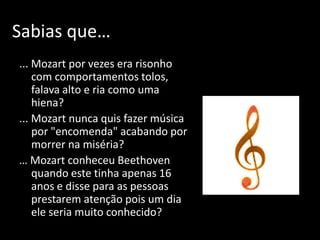 Sabias que…
... Mozart por vezes era risonho
    com comportamentos tolos,
    falava alto e ria como uma
    hiena?
... Mozart nunca quis fazer música
    por "encomenda" acabando por
    morrer na miséria?
… Mozart conheceu Beethoven
    quando este tinha apenas 16
    anos e disse para as pessoas
    prestarem atenção pois um dia
    ele seria muito conhecido?
 