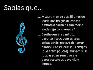 Sabias que…
         ... Mozart morreu aos 35 anos de
             idade nos braços da esposa
             embora a causa da sua morte
             ainda seja controversa?
         ... Beethoven era canhoto,
             desorganizado com as suas
             coisas e não gostava de tomar
             banho? Consta que seus amigos
             (que eram poucos) lavavam suas
             roupas sujas sem que ele
             percebesse e as devolviam
             limpas.
 
