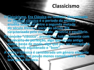 Classicismo
O Classicismo, Era Clássica ou também denominado
  de Período clássico é o período da música
  erudita ocidental entre a segunda metade
  do século XVIII e o início do século XIX,
  caracterizada pela claridade, simetria e equilíbrio.
O conceito “clássico”, prende-se, habitualmente com
  o conceito de perfeição, algo que sendo antigo
  nunca passa de moda, algo que por ser exemplar é
  igualmente equilibrado e “bom”.
A música Clássica é considerada um género elegante
  e refinado, um pouco menos complicado e mais
  leve que o Barroca.
 