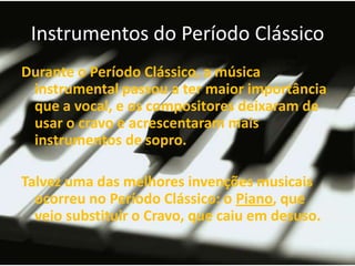 Instrumentos do Período Clássico
Durante o Período Clássico, a música
 instrumental passou a ter maior importância
 que a vocal, e os compositores deixaram de
 usar o cravo e acrescentaram mais
 instrumentos de sopro.

Talvez uma das melhores invenções musicais
  ocorreu no Período Clássico: o Piano, que
  veio substituir o Cravo, que caiu em desuso.
 