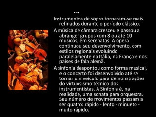 …
Instrumentos de sopro tornaram-se mais
   refinados durante o período clássico.
A música de câmara cresceu e passou a
   abranger grupos com 8 ou até 10
   músicos, em serenatas. A ópera
   continuou seu desenvolvimento, com
   estilos regionais evoluindo
   paralelamente na Itália, na França e nos
   países de fala alemã.
A sinfonia despontou como forma musical,
   e o concerto foi desenvolvido até se
   tornar um veículo para demonstrações
   do virtuosismo técnico dos
   instrumentistas. A Sinfonia é, na
   realidade, uma sonata para orquestra.
   Seu número de movimentos passam a
   ser quatro: rápido - lento - minueto -
   muito rápido.
 