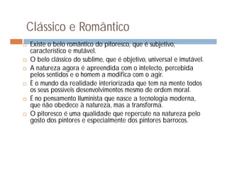Clássico e Romântico
   Existe o belo romântico do pitoresco, que é subjetivo,
    característico e mutável.
   O belo clássico do sublime, que é objetivo, universal e imutável.
   A natureza agora é apreendida com o intelecto, percebida
    pelos sentidos e o homem a modifica com o agir.
   È o mundo da realidade interiorizada que tem na mente todos
    os seus possíveis desenvolvimentos mesmo de ordem moral.
   É no pensamento Iluminista que nasce a tecnologia moderna,
    que não obedece à natureza, mas a transforma.
   O pitoresco é uma qualidade que repercute na natureza pelo
    gosto dos pintores e especialmente dos pintores barrocos.
 