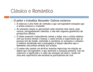 Clássico e Romântico
   O pintor e tratadista Alexander Golzens esclarece:
       A natureza é uma fonte de estímulos a que correspondem sensações que
        o artista esclarece e transmite;
       As sensações visuais se apresentam como manchas mais claras, mais
        escuras, variegadamente coloridas, e não num esquema geométrico da
        perspectiva clássica;
       O dado sensorial é naturalmente comum a todos, mas o artista elabora
        com sua técnica mental e manual, e assim orienta a experiência que as
        pessoas tem do mundo, ensinando a coordenar as sensações e emoções
        e também atendendo com o paisagismo à função educativa que o
        iluminismo setecentista atribuía aos artistas;
       O ensino não consiste em decifrar manchas imprecisas em relação ao
        objeto que correspondem, o que destruiria a sensação primária, mas em
        esclarecer o significado e o valor da sensação tal como é, tendo em
        vista uma experiência não-nocional ou particularista do real;
 