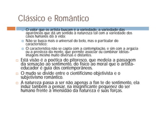 Clássico e Romântico
       O valor que os artista buscam é a variedade, a variedade das
        aparências que dá um sentido à naturesza tal com a variedade dos
        casos humanos dá à vida;
       Não se busca mais o universal do belo, mas o particular do
        característico;
       O característico não se capta com a contemplação, e sim com a argúcia
        ou a presteza da mente, que permite associar ou combinar idéias-
        imagens mesmo muito diversas e distantes.
   Está visão é a poética do pitoresco, que medeia a passagem
    da sensação ao sentimento, do físico ao moral que o artista-
    educador é guia dos contemporâneos.
   O mudo se divide entre o cientificismo objetivista e o
    subjetivismo romântico.
   A natureza passa a ser não apenas a fon te de sentimento, ela
    induz também a pensar, na insignificante pequenez do ser
    humano frente à imensidão da natureza e suas forças.
 