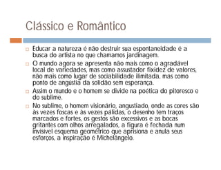 Clássico e Romântico
   Educar a natureza é não destruir sua espontaneidade é a
    busca do artista no que chamamos jardinagem.
   O mundo agora se apresenta não mais como o agradável
    local de variedades, mas como assustador fixidez de valores,
    não mais como lugar de sociabilidade ilimitada, mas como
    ponto de angústia da solidão sem esperança.
   Assim o mundo e o homem se divide na poética do pitoresco e
    do sublime.
   No sublime, o homem visionário, angustiado, onde as cores são
    às vezes foscas e às vezes pálidas, o desenho tem traços
    marcados e fortes, os gestos são excessivos e as bocas
    gritantes com olhos arregalados, a figura é fechada num
    invisível esquema geométrico que aprisiona e anula seus
    esforços, a inspiração é Michelângelo.
 