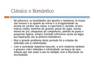 Clássico e Romântico
   No pitoresco, as tonalidades são quentes e luminosas, os traços
    são vivazes e se opõem ao relevo e à irregularidade ou
    mesmo ao caráter das coisas, o repertório é variado, árvore,
    troncos caídos, manchas de gramas, poças de água, nuvens
    móveis no céu, choupanas de camponeses, animais no pasto e
    pequenas figuras, sempre fazendo referência exata ao lugar,
    sua inspiração são os pintores holandeses.
   Mas o grande problema deste período foi a relação do
    indivíduo com a coletividade.
   Com a sociedade industrial nascente, a arte moderna também
    é procura, entre indivíduo e coletividade, na busca de uma
    solução que não anule o uno no múltiplo, nem a liberdade na
    necessidade.
 