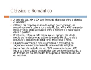 Clássico e Romântico
   A arte do sec. XIX e XX são frutos da dialética entre o clássico
    e romântico.
   Clássico diz respeito ao mundo antigo greco-romano, ao
    renascimento e a cultura humanista do sec. XV e XVI, no mundo
    mediterrâneo onde a relação entre o homem e a natureza é
    clara e positiva.
   Romântico, refere à arte cristã, no seu apogeu da idade
    média ao românico e ao gótico do mundo nórdico, onde a
    natureza é considerada uma força misteriosa e hóstil.
   Em ambas as visões a arte é considera a revelação do
    sagrado e tem necessariamente uma essência religiosa.
   Nesta fase da metade do sec. XVIII a metade do sec. XIX,
    inicia-se a teorização de períodos com um novo significado, a
    de transpô-los da ordem dos fatos para a ordem das idéias
    ou modelos.
 
