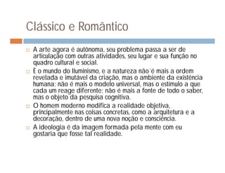 Clássico e Romântico
   A arte agora é autônoma, seu problema passa a ser de
    articulação com outras atividades, seu lugar e sua função no
    quadro cultural e social.
   È o mundo do Iluminismo, e a natureza não´é mais a ordem
    revelada e imutável da criação, mas o ambiente da existência
    humana; não é mais o modelo universal, mas o estímulo a que
    cada um reage diferente; não é mais a fonte de todo o saber,
    mas o objeto da pesquisa cognitiva.
   O homem moderno modifica a realidade objetiva,
    principalmente nas coisas concretas, como a arquitetura e a
    decoração, dentro de uma nova noção e consciência.
   A ideologia é da imagem formada pela mente com eu
    gostaria que fosse tal realidade.
 