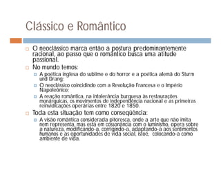 Clássico e Romântico
   O neoclássico marca então a postura predominantemente
    racional, ao passo que o romântico busca uma atitude
    passional.
   No mundo temos:
       A poética inglesa do sublime e do horror e a poética alemã do Sturm
        und Drang;
       O neoclássico coincidindo com a Revolução Francesa e o Império
        Napoleônico;
       A reação romântica, na intolerância burguesa às restaurações
        monárquicas, os movimentos de independência nacional e as primeiras
        reinvidicações operárias entre 1820 e 1850.
   Toda esta situação tem como conseqüência:
       A visão romântica considerada pitoresca, onde a arte que não imita
        nem representa, mas está em cossonância com o Iuminismo, opera sobre
        a natureza, modificando-a, corrigindo-a, adaptando-a aos sentimentos
        humanos e as oportunidades de vida social, istoé, colocando-a como
        ambiente de vida.
 