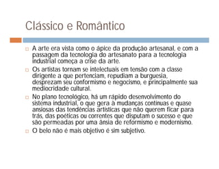 Clássico e Romântico
   A arte era vista como o ápice da produção artesanal, e com a
    passagem da tecnologia do artesanato para a tecnologia
    industrial começa a crise da arte.
   Os artistas tornam se intelectuais em tensão com a classe
    dirigente a que pertenciam, repudiam a burguesia,
    desprezam seu conformismo e negocismo, e principalmente sua
    mediocridade cultural.
   No plano tecnológico, há um rápido desenvolvimento do
    sistema industrial, o que gera à mudanças contínuas e quase
    ansiosas das tendências artísticas que não querem ficar para
    trás, das poéticas ou correntes que disputam o sucesso e que
    são permeadas por uma ânsia de reformismo e modernismo.
   O belo não é mais objetivo é sim subjetivo.
 