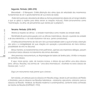 202
RevistaPoiésis,n.11,p.191-213,nov.2008
Segundo Período (385-370)Segundo Período (385-370)Segundo Período (385-370)Segundo Período (385-370)Segundo Período (385-370)
Maturidade – O Banquete, Crátilo (distinção dos vários tipos de velocidade dos movimentos
fundamentais do ser e aprofundamento de sua teoria da visão);
Fedon (em particular, descoberta de idéias ou formas preexistentes depois de um longo trabalho
a que se aplica o espírito para delas extrair as relações mútuas); Fedro (ensinamento como
“inseminação, na alma, de pensamentos que viverão por si próprios”);
TTTTTerceiro Perceiro Perceiro Perceiro Perceiro Períodoeríodoeríodoeríodoeríodo (370-347)(370-347)(370-347)(370-347)(370-347)
Teeteto (a respeito da ciência - a verdade matemática como modelo da verdade ideal);
Parmênides (II parte-preocupação com as ciências matemáticas; discute a questão da unidade
e de seus elementos; a do todo resultante e de seus partes constitutivas);
O Sofista (reconhecimento do não-ser e de sua irracionalidade sobre a qual se funda a distinção
dos seres e a inteligibilidade de suas relações em oposição a procedimentos de mera retórica;
possibilidade do erro no discurso).
Dessa maneira, os esclarecimentos entre parênteses, apensos aos respectivos diálogos, passam
a constituir textos clássicos no tratamento dos temas abonados.
Aere perennius monumentum, as Aetymologiae de Isidoro de Sevilha (sécs. VI-VII) e o mosaico
de isomorfos clássico.
E aqui, neste ponto, cabe, de maneira incisiva, o dístico do que define uma obra clássica
(arte, ciência, filosofia), nos termos de “uma obra imorredoura”, recolhido no texto clássico de
Horácio (séc. I a.C.)3
:
Ergui um monumento mais perene que o bronze...
Sem dúvida, um atributo para os clássicos em filosofia antiga, desde os pré-socráticos até Platão
e Aristóteles; para os clássicos nas filosofias helenísticas – estoicismo, epicurismo, ceticismo; para os
clássicos da filosofia medieval, da filosofia moderna e contemporânea, conforme texto conhecido
da história da filosofia (CHÂTELET, 1972).
 