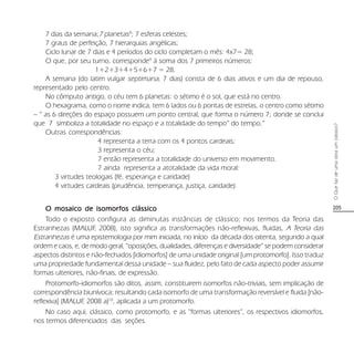 205
OQuefazdeumaobraumclássico?
7 dias da semana;7 planetas8
; 7 esferas celestes;
7 graus de perfeição, 7 hierarquias angélicas;
Ciclo lunar de 7 dias e 4 períodos do ciclo completam o mês: 4x7= 28;
O que, por seu turno, corresponde9
à soma dos 7 primeiros números:
1+2+3+4+5+6+7 = 28.
A semana (do latim vulgar septimana, 7 dias) consta de 6 dias ativos e um dia de repouso,
representado pelo centro.
No cômputo antigo, o céu tem 6 planetas: o sétimo é o sol, que está no centro.
O hexagrama, como o nome indica, tem 6 lados ou 6 pontas de estrelas, o centro como sétimo
– “ as 6 direções do espaço possuem um ponto central, que forma o número 7; donde se conclui
que 7 simboliza a totalidade no espaço e a totalidade do tempo” do tempo.”
Outras correspondências:
4 representa a terra com os 4 pontos cardeais;
3 representa o céu;
7 então representa a totalidade do universo em movimento.
7 ainda representa a atotalidade da vida moral:
3 virtudes teologais (fé, esperança e caridade)
4 virtudes cardeais (prudência, temperança, justiça, caridade).
O mosaico de isomorO mosaico de isomorO mosaico de isomorO mosaico de isomorO mosaico de isomorfos clássicofos clássicofos clássicofos clássicofos clássico
Todo o exposto configura as diminutas instâncias de clássico; nos termos da Teoria das
Estranhezas (MALUF, 2008), isto significa as transformações não-reflexivas, fluidas, A Teoria das
Estranhezas é uma epistemologia por mim iniciada, no início da década dos oitenta, segundo a qual
ordem e caos, e, de modo geral, “oposições, dualidades, diferenças e diversidade” se podem considerar
aspectos distintos e não-fechados [idiomorfos] de uma unidade original [um protomorfo]. Isso traduz
uma propriedade fundamental dessa unidade – sua fluidez, pelo fato de cada aspecto poder assumir
formas ulteriores, não-finais, de expressão.
Protomorfo-idiomorfos são ditos, assim, constituirem isomorfos não-triviais, sem implicação de
correspondência biunívoca; resultando cada isomorfo de uma transformação reversível e fluida [não-
reflexiva] (MALUF, 2008 a)10
, aplicada a um protomorfo.
No caso aqui, clássico, como protomorfo, e as “formas ulteriores”, os respectivos idiomorfos,
nos termos diferenciados das seções.
 