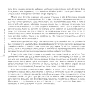 192
RevistaPoiésis,n.11,p.191-213,nov.2008
torna digna a questão acerca das razões que justificariam nossa dedicação a eles. De dentro desta
situação intrincada, proponho aqui um caminho de reflexão cujo início, bem ao gosto filosófico, dá
um passo atrás, investigando o sentido e o lugar da pergunta.
Mesmo antes de tentar responder, vale observar então que o fato de fazermos a pergunta
indica que não vivemos na cultura clássica. Pois, a rigor, o classicismo é justamente o ambiente no
qual não é preciso perguntar a razão pela qual certa obra é considerada clássica. Nele, as regras e
determinações são sólidas e absolutas, provendo critérios fixos e estáveis de consideração. Seria
uma contradição em termos, portanto, perguntar, de dentro da cultura clássica, o que faz certa
obra ser clássica. Racine ou Corneille, por exemplo, jamais poderiam ser questionados sobre as
razões que fariam que eles fossem clássicos, na medida em que criaram suas obras dentro do
ambiente neoclássico francês. Poder-se-ia achá-los melhores ou piores. Mas estaria muito clara a
razão para tais escolhas. Tratava-se da obediência ou não, mais ou menos perfeita, ao cânone
construído sobre a Poética aristotélica.
Nosescritosdograndefilósofoantigo,bemcomonasarticulaçõesdeHorácio,achou-seapossibilidade
(não necessariamente justa) de fundação da estética basicamente normativa e prescritiva que caracteriza
o neoclassicismo francês, mais até do que o classicismo grego original. Por trás dela, estava a esperança
convicta,desdeosrenascentistasitalianos,dequeosensinamentosaristotélicospudessemterdescoberto
as regras universais, atemporais e invariáveis para a criação e o julgamento artísticos.
É claro que há muito de esquemático neste quadro, mas ele não deixa de ser verdadeiro. E nos
permite ver o motivo pelo qual, para um clássico, não faz muito sentido perguntar o que faz com
que uma obra seja clássica. Isto, para ele, já estaria decidido de antemão, por definição, de modo
inquestionável. Resta, apenas, aplicar as categorias prévias com cautela e eficiência. Se, portanto,
perguntamos hoje o que faz uma obra ser clássica, é porque já não estamos seguros de seus
parâmetros, em outras palavras, já não vivemos numa cultura essencialmente clássica.
Foi o romantismo o primeiro movimento moderno a romper com a pretensão universalista
atemporal da tradição clássica. Nascido entre os alemães, o romantismo buscou em Shakespeare o
contra-modelo necessário para a inspiração na direção de uma nova estética, que não fosse prescritiva.
Tratava-se da estética do “gênio”, que, apropriando-se das reflexões de Kant, destacou a originalidade
como elemento decisivo na arte, deixando em segundo plano a importância da fidelidade às regras.
Muito antes, o poder inventivo da arte poderia estar concentrado, como em Shakespeare, no
desrespeito às orientações rígidas vindas do cânone clássico.
 