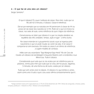 210
RevistaPoiésis,n.11,p.191-213,nov.2008
6 - O que faz de uma obra um clássico?6 - O que faz de uma obra um clássico?6 - O que faz de uma obra um clássico?6 - O que faz de uma obra um clássico?6 - O que faz de uma obra um clássico?
Sergio Santeiro*
O que é clássico? É o que é atributo de classe. Para mim, tudo que se
fêz até há 5 minutos, é clássico. Classe é referência.
Diz-se por exemplo que os nascidos em 44 pertencem à classe de 44 ou
posso ser da classe dos nascidos às 12:45. Pode ser o que se ensina na
classe, nas salas de aula, como referência do que é digno de referência.
Convencionou-se dizer que clássico é o que na criação obedece ao
equilíbrio das três unidades: tempo, ação e lugar - a linha áurea.
Por classe entende-se o grupamento social a que se ingressa pelo
nascimento e que se pode mudar ao correr da vida. E ter classe é
comportar-se sem excessos. Em todos os casos é um têrmo de referência,
a sugerir modelo de conduta.
Hélio com seu estandarte “Seja Marginal Seja Herói” fêz de Cara de
Cavalo um clássico da bandidagem enquanto Rubens com a Lindonéia a sua
Mona Lisa. Tudo é clássico.
Considerando que tudo que se cria acaba por ser referência para os
pósteros, tenho para mim que tudo que se criou até há pouco, digamos,
5 minutos, de uma forma ou de outra, acaba por ser clássico.
Tudo que vem antes está no depois. O clássico é o que lembra o antes,
assim como arte é tudo o que o seu autor afirma consistentemente que é.
*Sergio Santeiro nasceu em Copacabana às 12:45 em 20 de dezembro de 1944. Artista de vanguarda, cineasta, poeta,
ensaísta, professor e militante no PCB – Partido Comunista Brasileiro.
 