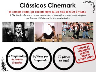 OS GRANDES FILMES QUE FIZERAM PARTE DA SUA VIDA DE VOLTA À TELONA.
A Flix Media oferece a chance da sua marca se associar a estes títulos de peso
que fizeram história e se tornaram referência.
Clássicos Cinemark
5 temporadas
de junho a
dezembro
6 filmes por
temporada
30 filmes
no total
 