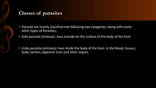 Classes of parasites
• Parasite are mainly classified into following two catagories; along with some
other types of Parasites;
• Ecto-parasite (ectozoa): lives outside on the surface of the body of the host.
• Endo-parasite (entozoa): lives inside the body of the host: in the blood, tissues,
body cavities, digestive tract and other organs.
 