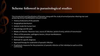 Scheme followed in parasitological studies
The Introduction and Classification of Parasites along with the study of animal parasites infecting man and
producing clinical manifestations should include:
• History of discovery of the parasite
• Geographical distribution
• Habitat inside the human host
• Morphology and life cycle
• Modes of infection: Reservoir host, source of infection, portal of entry, vehicle of transmission
• Effects of the parasites: pathogenic lesions, clinical manifestations
• Immunological responses
• Methods for specific diagnosis
• Approved therapy for eradication of parasitic infection
• Prophylactic measures for the prevention of parasitic infection of the individual as well as of the
community.
 