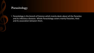 Parasitology
• Parasitology is the branch of Science which mainly deals about all the Parasites
and its infectious diseases. Whole Parasitology covers mainly Parasites, Host
and its association between them.
 
