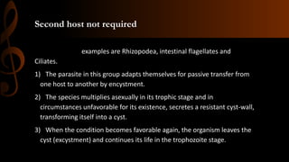 Second host not required
examples are Rhizopodea, intestinal flagellates and
Ciliates.
1) The parasite in this group adapts themselves for passive transfer from
one host to another by encystment.
2) The species multiplies asexually in its trophic stage and in
circumstances unfavorable for its existence, secretes a resistant cyst-wall,
transforming itself into a cyst.
3) When the condition becomes favorable again, the organism leaves the
cyst (excystment) and continues its life in the trophozoite stage.
 