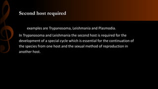 Second host required
examples are Trypanosoma, Leishmania and Plasmodia.
In Trypanosoma and Leishmania the second host is required for the
development of a special cycle which is essential for the continuation of
the species from one host and the sexual method of reproduction in
another host.
 