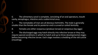 6. The alimentary canal is complete, consisting of an oral aperature, mouth
cavity, oesophagus, intestine and a subterminal anus.
7. The nematodes of man are all diecious helminths. The male is generally
smaller than the female and its posterior end is curved or coiled Ventrally.
8. Females are either viviparous (produce larvae) or oviparous (lay eggs)
9. The discharged eggs may hatch directly into infective larvae or they may
require special conditions in which to hatch and up to three developmental stages
before becoming infective larvae. Each stage involves a shedding of the old cuticle
(moulting).
 