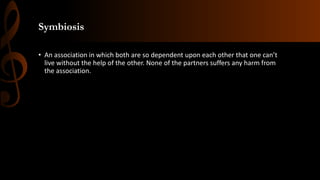 Symbiosis
• An association in which both are so dependent upon each other that one can’t
live without the help of the other. None of the partners suffers any harm from
the association.
 