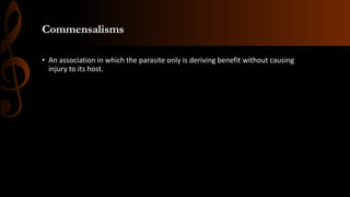 Commensalisms
• An association in which the parasite only is deriving benefit without causing
injury to its host.
 