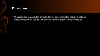 Parasitism
• An association in which the parasite derives benefit and the host gets nothing
in return but always suffers some injury, however slight the injury may be.
 