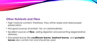 Other Nutrients and Fibre
• High moisture content; therefore, they wither easily and need proper
preservation.
• Not good sources of protein, fat, or carbohydrates.
• Excellent sources of fibre, aiding digestion and preventing degenerative
diseases.
• Discarded leaves like cauliflower leaves, beetroot leaves, and pumpkin
leaves also contain iron and should be used.
 