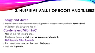 2. NUTRITIVE VALUE OF ROOTS AND TUBERS
Energy and Starch
• Provide more calories than leafy vegetables because they contain more starch.
• Important energy-giving foods.
Carotene and Vitamin C
• Carrots are rich in carotenes.
• Roots and tubers are fairly good sources of Vitamin C.
• Deficiency in Other Nutrients
• Poor sources of calcium, iron, and B-vitamins.
• Also low in protein.
 