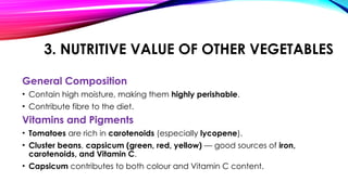 3. NUTRITIVE VALUE OF OTHER VEGETABLES
General Composition
• Contain high moisture, making them highly perishable.
• Contribute fibre to the diet.
Vitamins and Pigments
• Tomatoes are rich in carotenoids (especially lycopene).
• Cluster beans, capsicum (green, red, yellow) — good sources of iron,
carotenoids, and Vitamin C.
• Capsicum contributes to both colour and Vitamin C content.
 