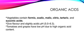 ORGANIC ACIDS
•Vegetables contain formic, oxalic, malic, citric, tartaric, and
succinic acids.
•Give flavour and slightly acidic pH (5.0–6.3).
•Tomatoes and grapes have low pH due to high organic acid
content.
 