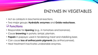 ENZYMES IN VEGETABLES
• Act as catalysts in biochemical reactions.
• Two major groups: Hydrolytic enzymes and Oxido-reductases.
 Functions
• Responsible for ripening (e.g., in tomatoes and bananas).
• Cause browning in potato, brinjal, plantain.
• Papain in papaya: used in tenderising meat and stabilising beer.
• Can cause loss of anthocyanin pigments (by anthocyanase).
• Heat treatment inactivates undesirable enzymes.
 