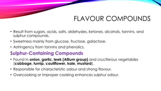 FLAVOUR COMPOUNDS
• Result from sugars, acids, salts, aldehydes, ketones, alcohols, tannins, and
sulphur compounds.
• Sweetness mainly from glucose, fructose, galactose.
• Astringency from tannins and phenolics.
Sulphur-Containing Compounds
• Found in onion, garlic, leek (Allium group) and cruciferous vegetables
(cabbage, turnip, cauliflower, kale, mustard).
• Responsible for characteristic odour and strong flavour.
• Overcooking or improper cooking enhances sulphur odour.
 