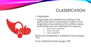 CLASSIFICATION
• Vegetables:
• Vegetables are classified according to the
parts of the plants consumed or colour of the
vegetable or according to the nutritive values.
Nutritionally they are classified into 3 groups-
1. Green leafy vegetables
2. Roots and Tubers
3. Other vegetables
Botanical Classification- B Srilakshmi book (page-
197)
Fruits: B Srilakshmi book (page- 227)
 