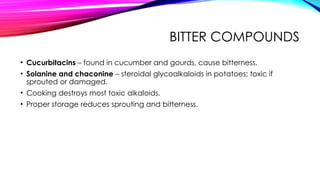 BITTER COMPOUNDS
• Cucurbitacins – found in cucumber and gourds, cause bitterness.
• Solanine and chaconine – steroidal glycoalkaloids in potatoes; toxic if
sprouted or damaged.
• Cooking destroys most toxic alkaloids.
• Proper storage reduces sprouting and bitterness.
 
