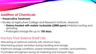 Addition of Chemicals
• Preservative Treatment
• Studies at Agriculture College and Research Institute, Madurai:
• Onions treated with maleic hydrazide (2000 ppm) inhibited rooting and
sprouting.
• Prolonged storage life up to 150 days.
Factors That Extend Shelf Life
•Harvesting at optimum maturity with minimum injury.
•Maintaining proper sanitation during handling and storage.
•Optimum storage conditions: proper temperature, humidity, and sanitation.
•Controlled atmosphere during all marketing and transport steps.
 