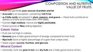 COMPOSITION AND NUTRITIVE
VALUE OF FRUITS
• Fruits are generally poor sources of protein and fat.
• Avocado is an exception, containing 13.8 % fat.
• ω-3 fatty acids are present in plum, papaya, and guava — these fruits contribute to
dietary ω-3 fatty-acid intake (NIN 1999–2000).
• Contain high moisture, hence are highly perishable.
• Good sources of fibre aiding digestion.
Caloric Value
• Fruits are not high in calories.
• Bananas give a fairly good amount of energy compared to most fruits.
• Ripe fruits have a higher percentage of sugars than unripe ones.
• Major sugars: sucrose, fructose, and glucose.
Mineral Content
• Generally, fruits are poor in iron, but dry fruits are a fairly good source of iron.
 