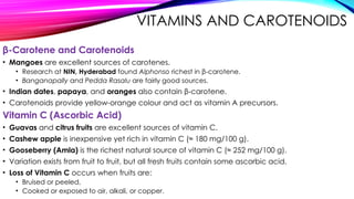 VITAMINS AND CAROTENOIDS
β-Carotene and Carotenoids
• Mangoes are excellent sources of carotenes.
• Research at NIN, Hyderabad found Alphonso richest in β-carotene.
• Banganapally and Pedda Rasalu are fairly good sources.
• Indian dates, papaya, and oranges also contain β-carotene.
• Carotenoids provide yellow-orange colour and act as vitamin A precursors.
Vitamin C (Ascorbic Acid)
• Guavas and citrus fruits are excellent sources of vitamin C.
• Cashew apple is inexpensive yet rich in vitamin C (≈ 180 mg/100 g).
• Gooseberry (Amla) is the richest natural source of vitamin C (≈ 252 mg/100 g).
• Variation exists from fruit to fruit, but all fresh fruits contain some ascorbic acid.
• Loss of Vitamin C occurs when fruits are:
• Bruised or peeled,
• Cooked or exposed to air, alkali, or copper.
 