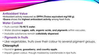 Antioxidant Value
•Antioxidant activity measured as DPPH (Trolox equivalent mg/100 g).
•Guava shows the highest antioxidant activity among fresh fruits.
Water Content
• Fruits contain 75–90 % water.
• Water dissolves sugars, salts, organic acids, and pigments within vacuoles.
• Insoluble substances remain colloidally dispersed.
• Pigments in Fruits
• Like vegetables, fruits owe their colour to several pigment groups.
Chlorophyll
• Found in guava, gooseberry, and country apple.
• Imparts green colour, though masked by carotenoids in ripe fruits.
 