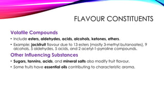 FLAVOUR CONSTITUENTS
Volatile Compounds
• Include esters, aldehydes, acids, alcohols, ketones, ethers.
• Example: jackfruit flavour due to 13 esters (mostly 3-methyl butanoates), 9
alcohols, 5 aldehydes, 5 acids, and 2 acetyl-1-pyrroline compounds.
Other Influencing Substances
• Sugars, tannins, acids, and mineral salts also modify fruit flavour.
• Some fruits have essential oils contributing to characteristic aroma.
 