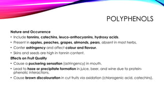 POLYPHENOLS
Nature and Occurrence
• Include tannins, catechins, leuco-anthocyanins, hydroxy acids.
• Present in apples, peaches, grapes, almonds, pears, absent in most herbs.
• Confer astringency and affect colour and flavour.
• Skins and seeds are high in tannin content.
Effects on Fruit Quality
• Cause a puckering sensation (astringency) in mouth.
• Lead to haze or precipitate formation in juice, beer, and wine due to protein-
phenolic interactions.
• Cause brown discolouration in cut fruits via oxidation (chlorogenic acid, catechins).
 
