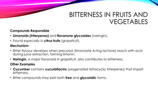 BITTERNESS IN FRUITS AND
VEGETABLES
Compounds Responsible
• Limonoids (triterpenes) and flavanone glycosides (naringin).
• Found especially in citrus fruits (grapefruit).
Mechanism
• Bitter flavour develops when precursor (limonoate A-ring lactone) reacts with acid
during juice extraction, forming limonin.
• Naringin, a major flavonoid in grapefruit, also contributes to bitterness.
Other Examples
• Cucumber contains cucurbitacins (oxygenated tetracyclic triterpenes) that impart
bitterness.
• Bitter compounds may exist both free and glycosidic forms.
 